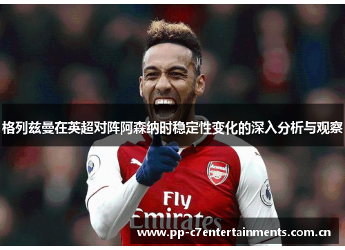 格列兹曼在英超对阵阿森纳时稳定性变化的深入分析与观察 格列兹曼在英超对阵阿森纳时稳定性变化的深入分析与观察